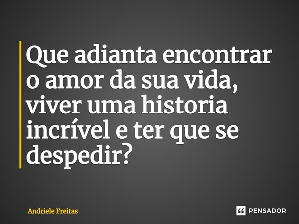 Que adianta encontrar o amor da sua vida, viver uma historia incrível e ter que se despedir?... Frase de Andriele Freitas.