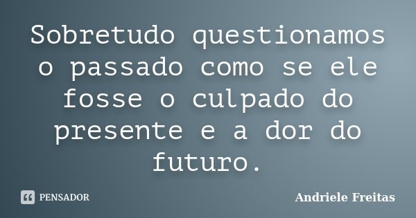 Sobretudo questionamos o passado como se ele fosse o culpado do presente e a dor do futuro.... Frase de Andriele Freitas.