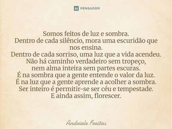 Somos feitos de luz e sombra. Dentro de cada silêncio, mora uma escuridão que nos ensina. Dentro de cada sorriso, uma luz que a vida acendeu. Não há caminho ve... Frase de Andriele Freitas.