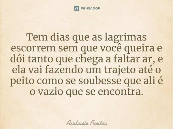 ⁠Tem dias que as lagrimas escorrem sem que você queira e dói tanto que chega a faltar ar, e ela vai fazendo um trajeto até o peito como se soubesse que ali é o ... Frase de Andriele Freitas.