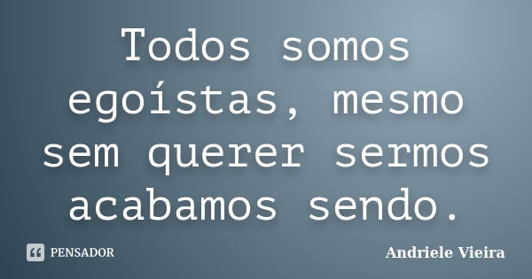 Todos somos egoístas, mesmo sem querer sermos acabamos sendo.... Frase de Andriele Vieira.