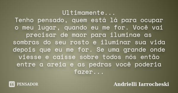 Ultimamente... Tenho pensado, quem está lá para ocupar o meu lugar, quando eu me for. Você vai precisar de maor para iluminae as sombras do seu rosto e iluminar... Frase de Andrielli Iarrocheski.