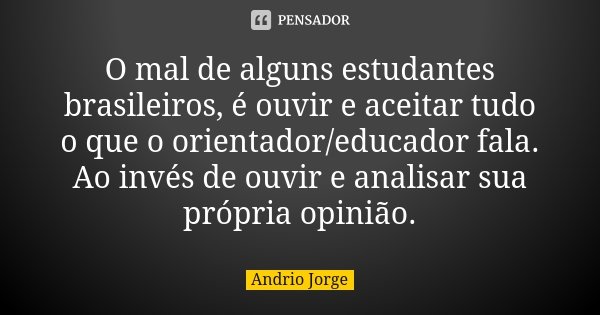 O mal de alguns estudantes brasileiros, é ouvir e aceitar tudo o que o orientador/educador fala. Ao invés de ouvir e analisar sua própria opinião.... Frase de Andrio Jorge.