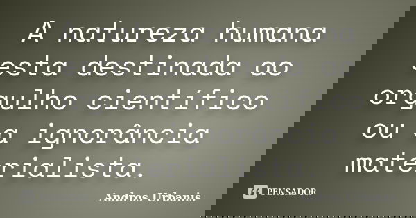 A natureza humana esta destinada ao orgulho científico ou a ignorância materialista.... Frase de Andros Urbanis.