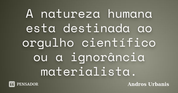 A natureza humana esta destinada ao orgulho científico ou a ignorância materialista.... Frase de Andros Urbanis.