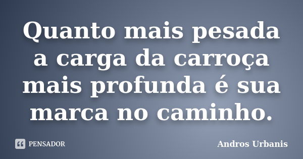 Quanto mais pesada a carga da carroça mais profunda é sua marca no caminho.... Frase de Andros Urbanis.