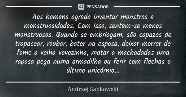 Aos homens agrada inventar monstros e monstruosidades. Com isso, sentem-se menos monstruosos. Quando se embriagam, são capazes de trapacear, roubar, bater na es... Frase de Andrzej Sapkowski.