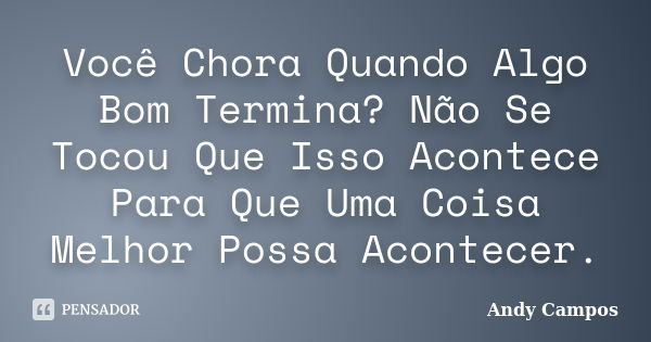 Você Chora Quando Algo Bom Termina? Não Se Tocou Que Isso Acontece Para Que Uma Coisa Melhor Possa Acontecer.... Frase de Andy Campos.