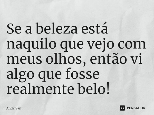 Se a beleza está naquilo que vejo com meus olhos, então vi algo que fosse realmente belo!... Frase de Andy San.