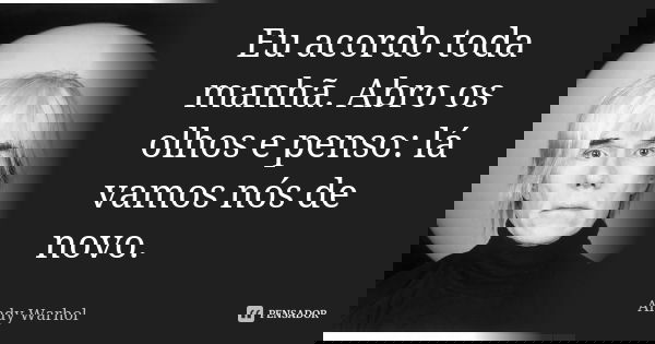 Eu acordo toda manhã. Abro os olhos e penso: lá vamos nós de novo.... Frase de Andy Warhol.