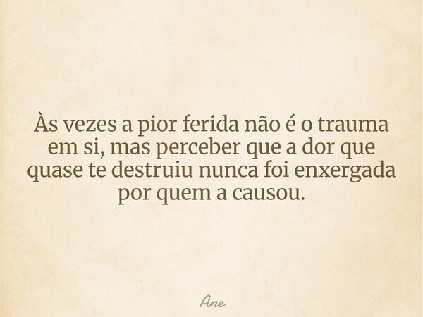 Às vezes a pior ferida não é o trauma em si, mas perceber que a dor que quase te destruiu nunca foi enxergada por quem a causou.... Frase de Ane.