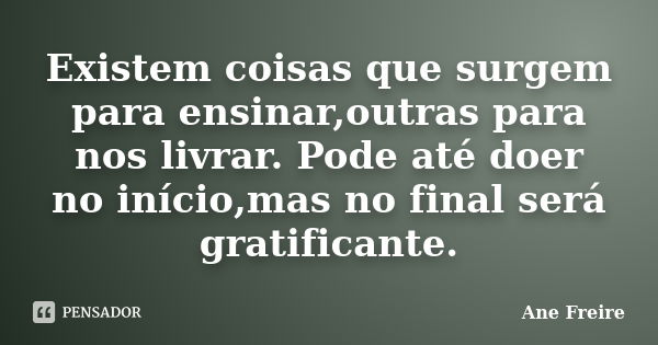 Existem coisas que surgem para ensinar,outras para nos livrar. Pode até doer no início,mas no final será gratificante.... Frase de Ane Freire.