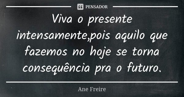 Viva o presente intensamente,pois aquilo que fazemos no hoje se torna consequência pra o futuro.... Frase de Ane Freire.