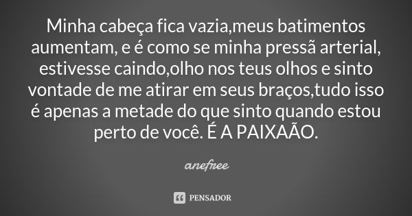 Minha cabeça fica vazia,meus batimentos aumentam, e é como se minha pressã arterial, estivesse caindo,olho nos teus olhos e sinto vontade de me atirar em seus b... Frase de anefree.