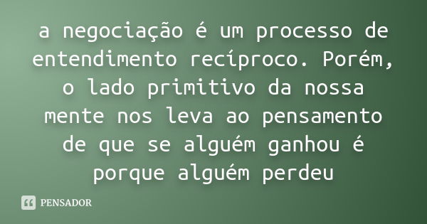 a negociação é um processo de entendimento recíproco. Porém, o lado primitivo da nossa mente nos leva ao pensamento de que se alguém ganhou é porque alguém perd