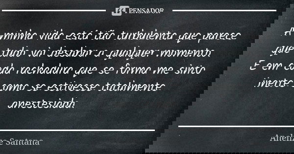 A minha vida está tão turbulenta que parece que tudo vai desabar a qualquer momento. E em cada rachadura que se forma me sinto inerte como se estivesse totalmen... Frase de Anelize Santana.