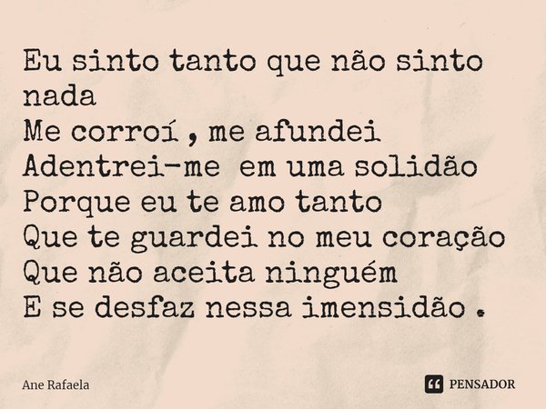 ⁠Eu sinto tanto que não sinto nada
Me corroí , me afundei
Adentrei-me em uma solidão
Porque eu te amo tanto
Que te guardei no meu coração
Que não aceita ninguém... Frase de Ane Rafaela.