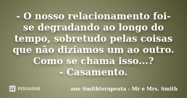 - O nosso relacionamento foi-se degradando ao longo do tempo, sobretudo pelas coisas que não dizíamos um ao outro. Como se chama isso...? - Casamento.... Frase de ane Smithterapeuta - Mr e Mrs. Smith.