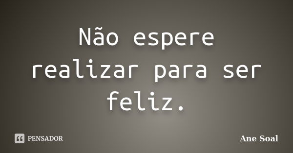 Não espere realizar para ser feliz.... Frase de Ane Soal.