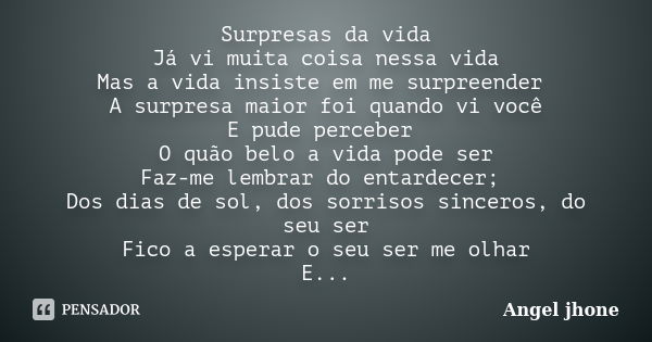 Surpresas da vida Já vi muita coisa nessa vida Mas a vida insiste em me surpreender A surpresa maior foi quando vi você E pude perceber O quão belo a vida pode ... Frase de Angel Jhone.