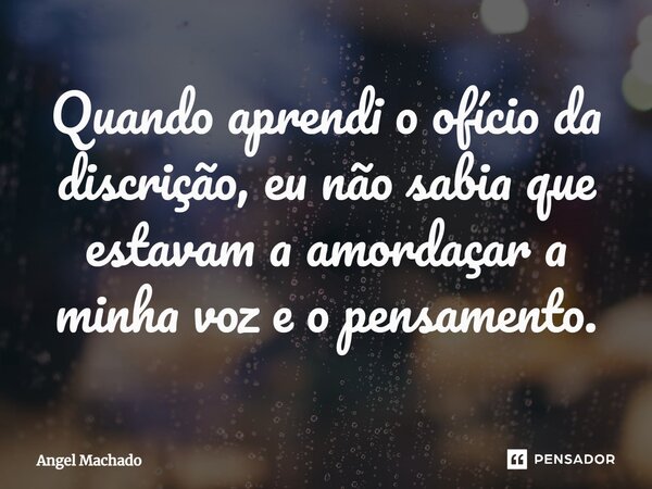 ⁠Quando aprendi o ofício da discrição, eu não sabia que estavam a amordaçar a minha voz e o pensamento.... Frase de Angel Machado.