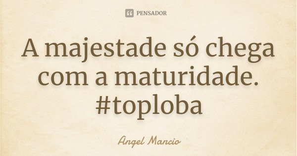 A majestade só chega com a maturidade. #toploba... Frase de Angel Mancio.
