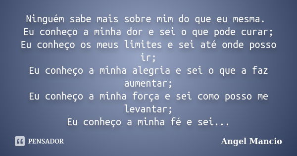 Ninguém sabe mais sobre mim do que eu mesma. Eu conheço a minha dor e sei o que pode curar; Eu conheço os meus limites e sei até onde posso ir; Eu conheço a min... Frase de Angel Mancio.