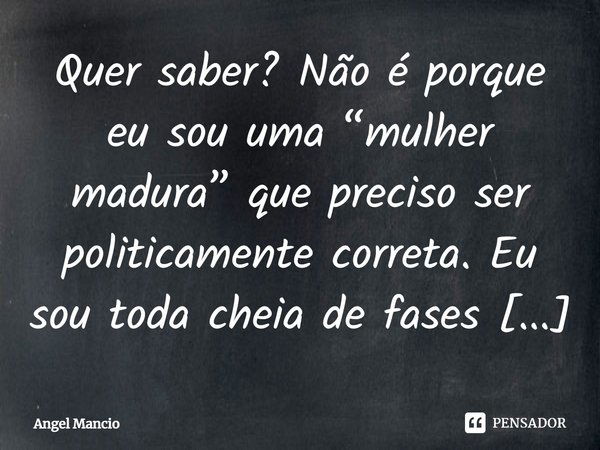 Quer saber? Não é porque eu sou uma “mulher madura” que preciso ser politicamente correta. Eu sou toda cheia de fases e adoro ser assim: meiga, carinhosa, radic... Frase de Angel Mancio.