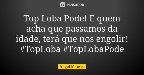 Top Loba Pode! E quem acha que passamos da idade, terá que nos engolir! #TopLoba #TopLobaPode... Frase de Angel Mancio.