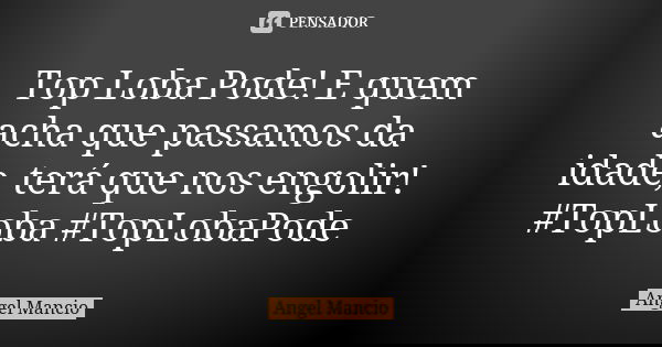 Top Loba Pode! E quem acha que passamos da idade, terá que nos engolir! #TopLoba #TopLobaPode... Frase de Angel Mancio.