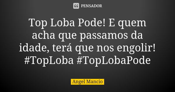 Top Loba Pode! E quem acha que passamos da idade, terá que nos engolir! #TopLoba #TopLobaPode... Frase de Angel Mancio.