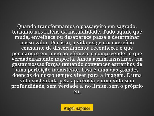 Quando transformamos o passageiro em sagrado, tornamo-nos reféns da instabilidade. Tudo aquilo que muda, envelhece ou desaparece passa a determinar nosso valor.... Frase de Angel Saphier.