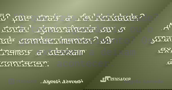 "O que trás a felicidade? A total ignorância ou o grande conhecimento? Os extremos a deixam acontecer.... Frase de Angela Azevedo.