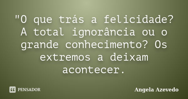 "O que trás a felicidade? A total ignorância ou o grande conhecimento? Os extremos a deixam acontecer.... Frase de Angela Azevedo.