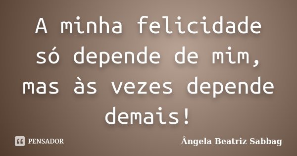 A minha felicidade só depende de mim, mas às vezes depende demais!... Frase de Ângela Beatriz Sabbag.