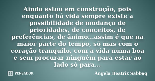 Ainda estou em construção, pois enquanto há vida sempre existe a possibilidade de mudança de prioridades, de conceitos, de preferências, de ânimo...assim é que ... Frase de Ângela Beatriz Sabbag.