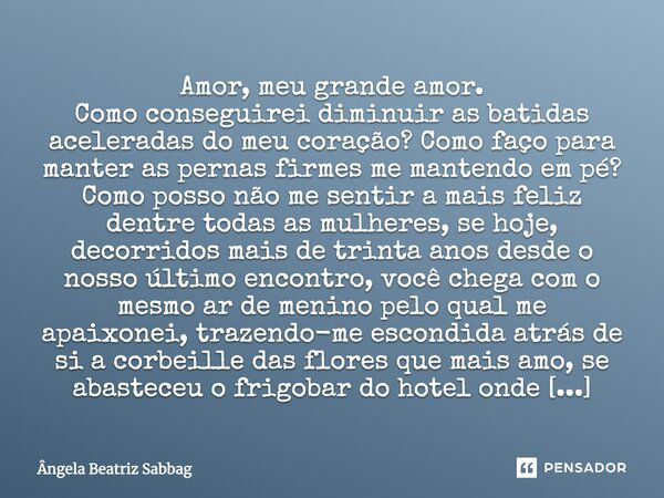 Amor, meu grande amor. Como conseguirei diminuir as batidas aceleradas do meu coração? Como faço para manter as pernas firmes me mantendo em pé? Como posso não ... Frase de Ângela Beatriz Sabbag.