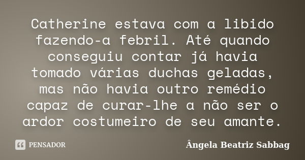 Catherine estava com a libido fazendo-a febril. Até quando conseguiu contar já havia tomado várias duchas geladas, mas não havia outro remédio capaz de curar-lh... Frase de Ângela Beatriz Sabbag.