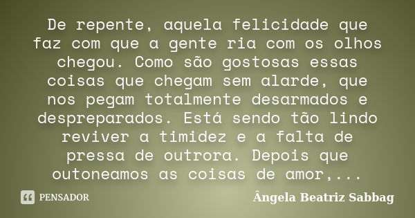 De repente, aquela felicidade que faz com que a gente ria com os olhos chegou. Como são gostosas essas coisas que chegam sem alarde, que nos pegam totalmente de... Frase de Ângela Beatriz Sabbag.