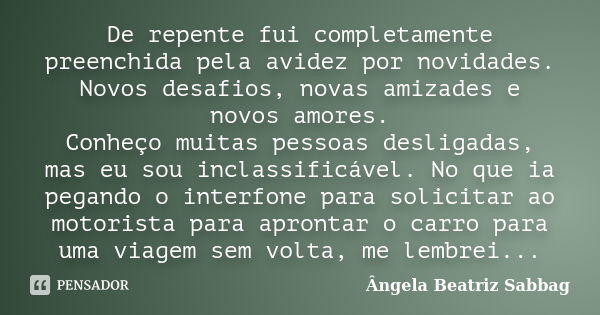 De repente fui completamente preenchida pela avidez por novidades. Novos desafios, novas amizades e novos amores. Conheço muitas pessoas desligadas, mas eu sou ... Frase de Ângela Beatriz Sabbag.