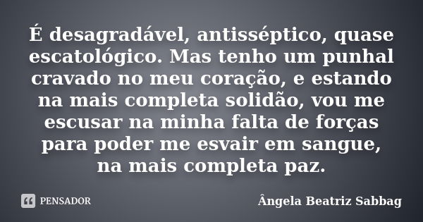 É desagradável, antisséptico, quase escatológico. Mas tenho um punhal cravado no meu coração, e estando na mais completa solidão, vou me escusar na minha falta ... Frase de Ângela Beatriz Sabbag.