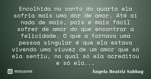 Encolhida no canto do quarto ela sofria mais uma dor de amor. Até aí nada de mais, pois é mais fácil sofrer de amor do que encontrar a felicidade. O que a torna... Frase de Ângela Beatriz Sabbag.