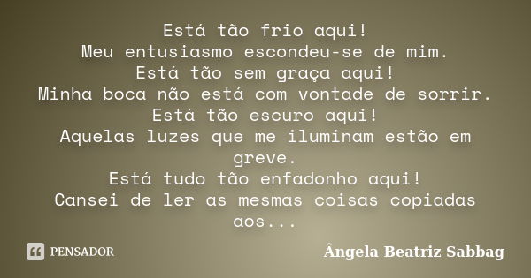 Está tão frio aqui! Meu entusiasmo escondeu-se de mim. Está tão sem graça aqui! Minha boca não está com vontade de sorrir. Está tão escuro aqui! Aquelas luzes q... Frase de Ângela Beatriz Sabbag.