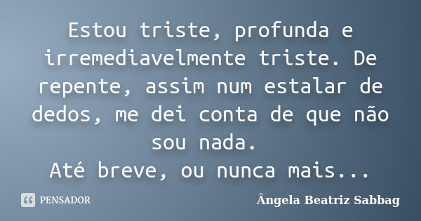 Estou triste, profunda e irremediavelmente triste. De repente, assim num estalar de dedos, me dei conta de que não sou nada. Até breve, ou nunca mais...... Frase de Ângela Beatriz Sabbag.