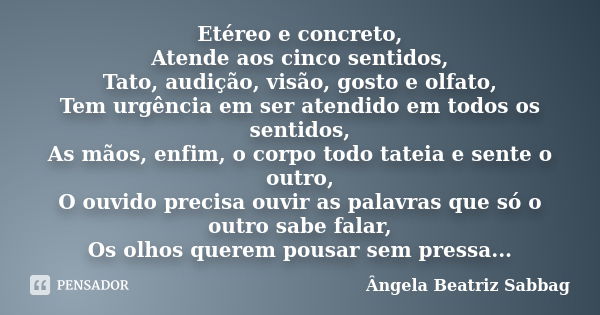 Etéreo e concreto, Atende aos cinco sentidos, Tato, audição, visão, gosto e olfato, Tem urgência em ser atendido em todos os sentidos, As mãos, enfim, o corpo t... Frase de Ângela Beatriz Sabbag.