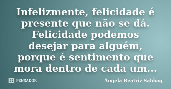 Infelizmente, felicidade é presente que não se dá. Felicidade podemos desejar para alguém, porque é sentimento que mora dentro de cada um...... Frase de Ângela Beatriz Sabbag.