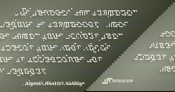 Já pensei em comprar régua e compasso, mas esse amor que sinto por você creio que não haja traço que o direcione ao meu regaço.... Frase de Ângela Beatriz Sabbag.