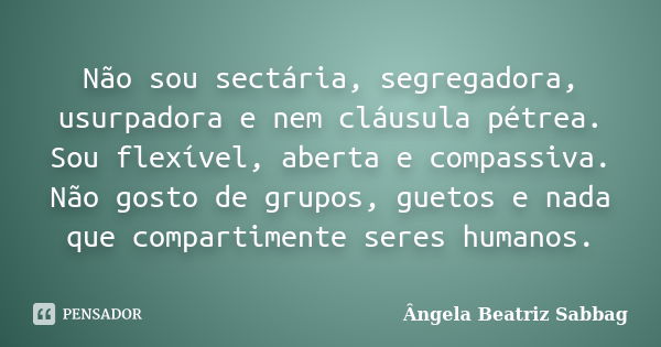 Não sou sectária, segregadora, usurpadora e nem cláusula pétrea. Sou flexível, aberta e compassiva. Não gosto de grupos, guetos e nada que compartimente seres h... Frase de Ângela Beatriz Sabbag.