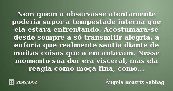 Nem quem a observasse atentamente poderia supor a tempestade interna que ela estava enfrentando. Acostumara-se desde sempre a só transmitir alegria, a euforia q... Frase de Ângela Beatriz Sabbag.