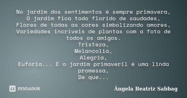 No jardim dos sentimentos é sempre primavera, O jardim fica todo florido de saudades, Flores de todas as cores simbolizando amores, Variedades incríveis de plan... Frase de Ângela Beatriz Sabbag.